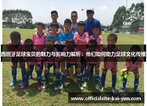 西班牙足球宝贝的魅力与影响力解析:他们如何助力足球文化传播 西班牙足球宝贝的魅力与影响力解析:他们如何助力足球文化传播