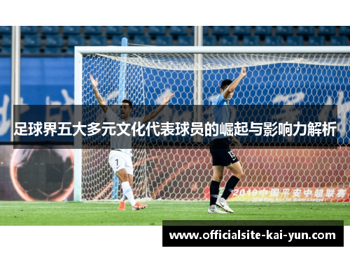 足球界五大多元文化代表球员的崛起与影响力解析 足球界五大多元文化代表球员的崛起与影响力解析