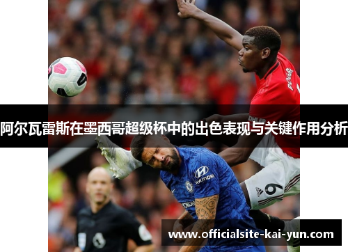 阿尔瓦雷斯在墨西哥超级杯中的出色表现与关键作用分析