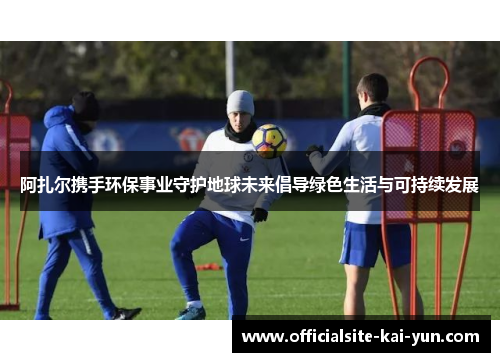 阿扎尔携手环保事业守护地球未来倡导绿色生活与可持续发展