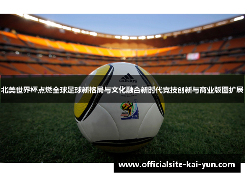 北美世界杯点燃全球足球新格局与文化融合新时代竞技创新与商业版图扩展 北美世界杯点燃全球足球新格局与文化融合新时代竞技创新与商业版图扩展