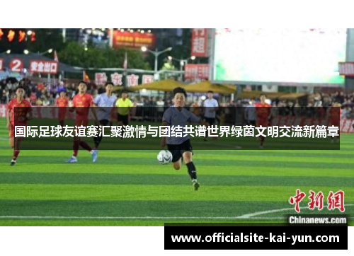国际足球友谊赛汇聚激情与团结共谱世界绿茵文明交流新篇章 国际足球友谊赛汇聚激情与团结共谱世界绿茵文明交流新篇章