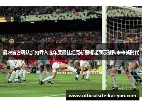曼联官方确认加内乔入选年度最佳红魔新星崛起预示球队未来新时代